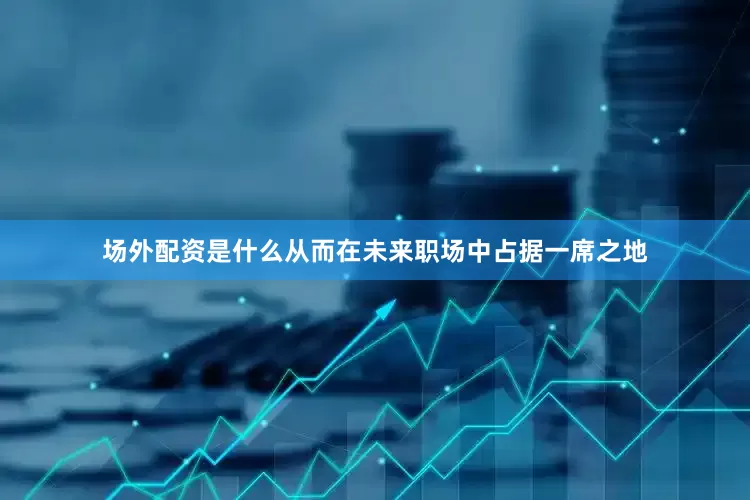 场外配资是什么从而在未来职场中占据一席之地