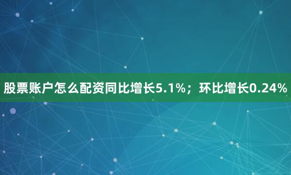 股票账户怎么配资同比增长5.1%；环比增长0.24%