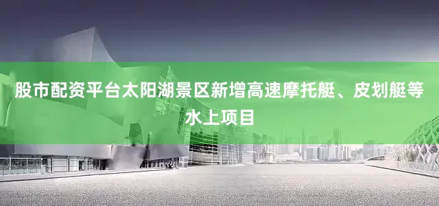 股市配资平台太阳湖景区新增高速摩托艇、皮划艇等水上项目