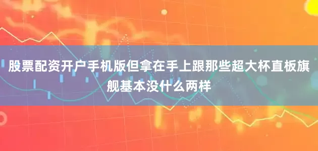 股票配资开户手机版但拿在手上跟那些超大杯直板旗舰基本没什么两样