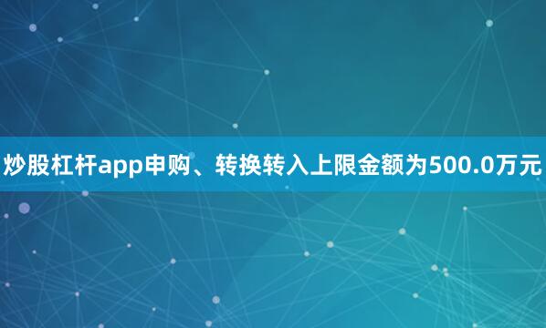 炒股杠杆app申购、转换转入上限金额为500.0万元