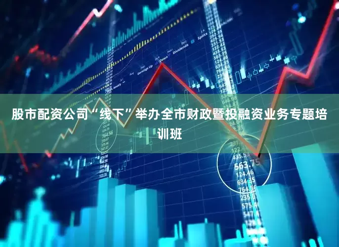股市配资公司“线下”举办全市财政暨投融资业务专题培训班