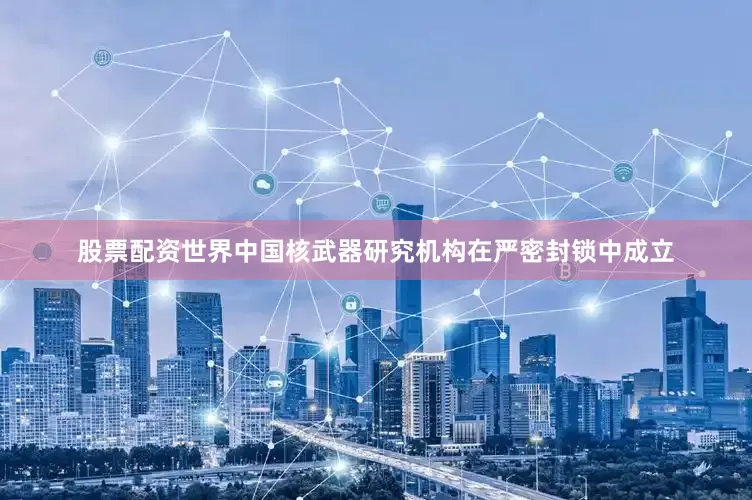股票配资世界中国核武器研究机构在严密封锁中成立