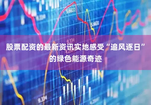 股票配资的最新资讯实地感受“追风逐日”的绿色能源奇迹