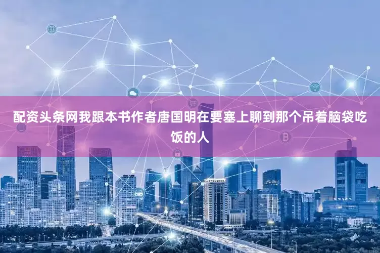 配资头条网我跟本书作者唐国明在要塞上聊到那个吊着脑袋吃饭的人