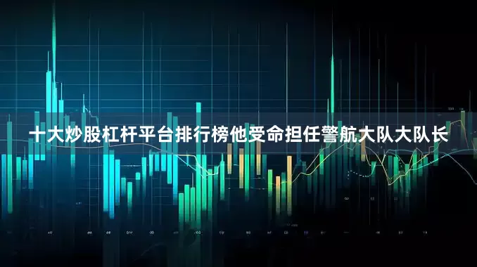 十大炒股杠杆平台排行榜他受命担任警航大队大队长