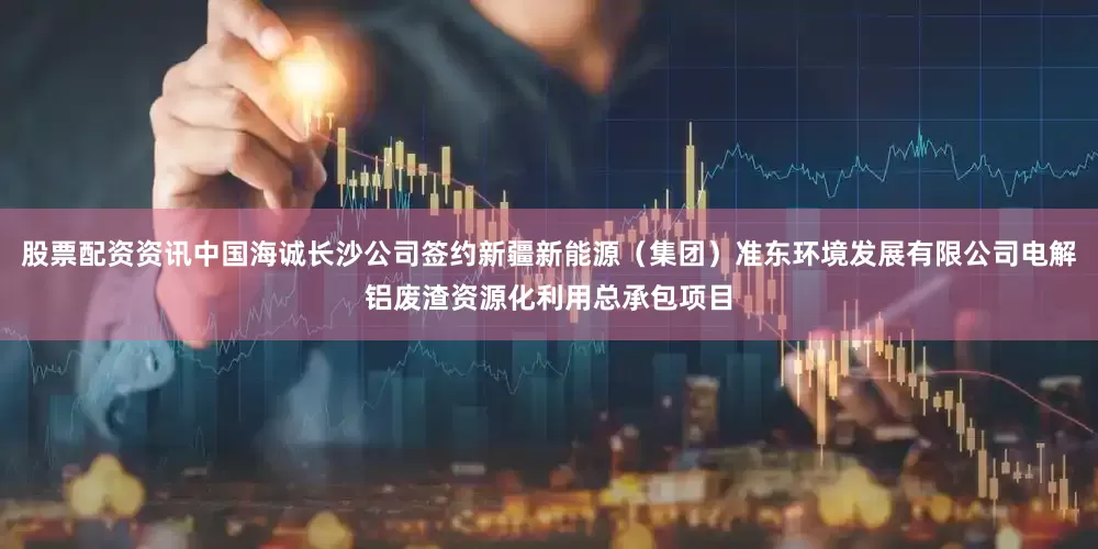 股票配资资讯中国海诚长沙公司签约新疆新能源（集团）准东环境发展有限公司电解铝废渣资源化利用总承包项目
