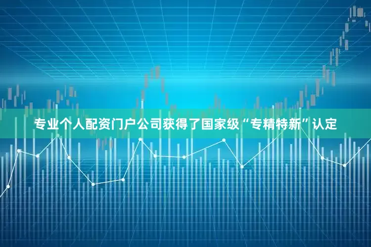 专业个人配资门户公司获得了国家级“专精特新”认定