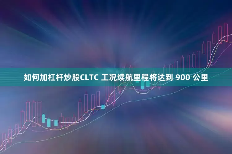 如何加杠杆炒股CLTC 工况续航里程将达到 900 公里