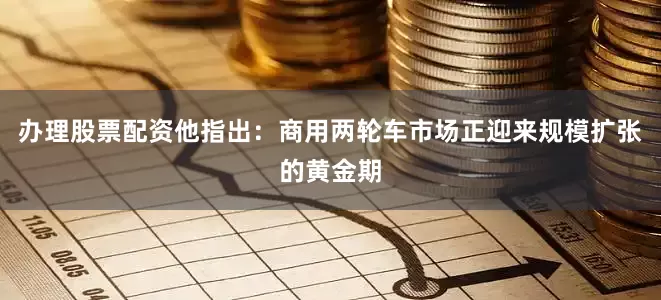 办理股票配资他指出：商用两轮车市场正迎来规模扩张的黄金期