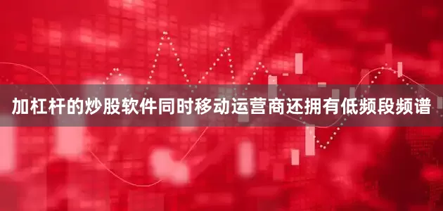 加杠杆的炒股软件同时移动运营商还拥有低频段频谱