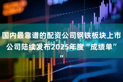 国内最靠谱的配资公司钢铁板块上市公司陆续发布2025年度“成绩单”